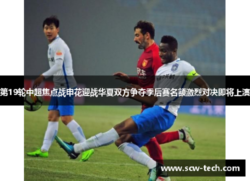 第19轮中超焦点战申花迎战华夏双方争夺季后赛名额激烈对决即将上演